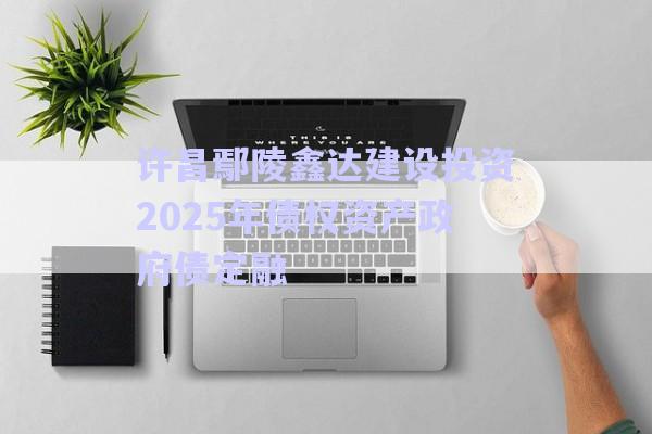 許昌鄢陵鑫達建設投資2025年債權資產政府債定融-第1張圖片-政信固收網